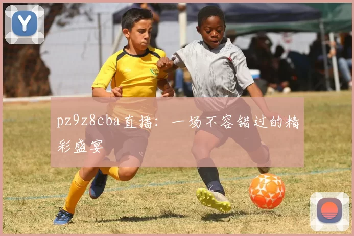 pz9z8cba直播：一场不容错过的精彩盛宴