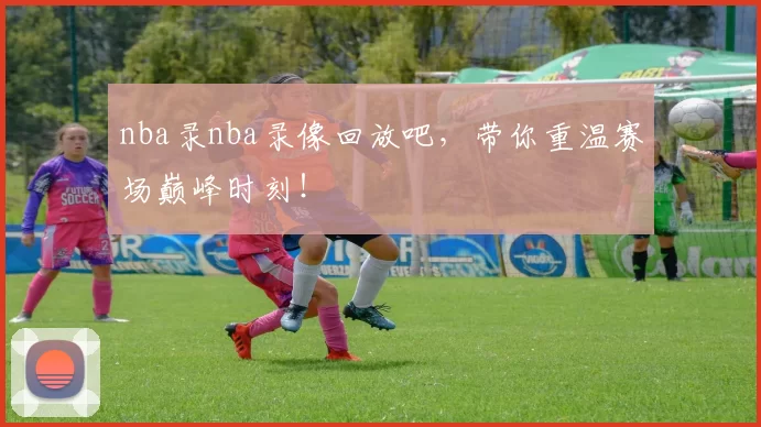 nba录nba录像回放吧，带你重温赛场巅峰时刻！