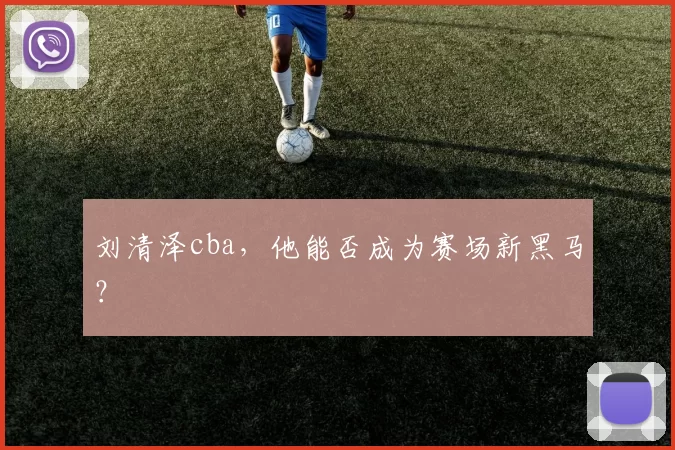 刘清泽cba，他能否成为赛场新黑马？