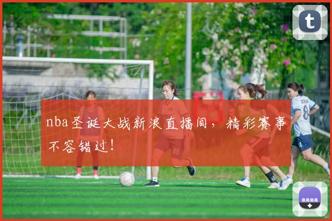 nba圣诞大战新浪直播间，精彩赛事不容错过！