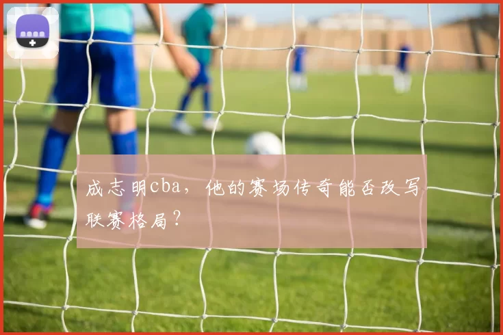 成志明cba，他的赛场传奇能否改写联赛格局？