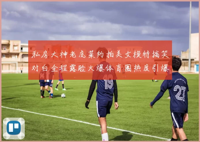 私房大神老虎菜约拍美女模特搞笑对白全程露脸火爆体育圈热度引爆