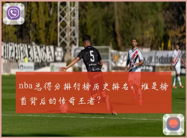 nba总得分排行榜历史排名，谁是榜首背后的传奇王者？