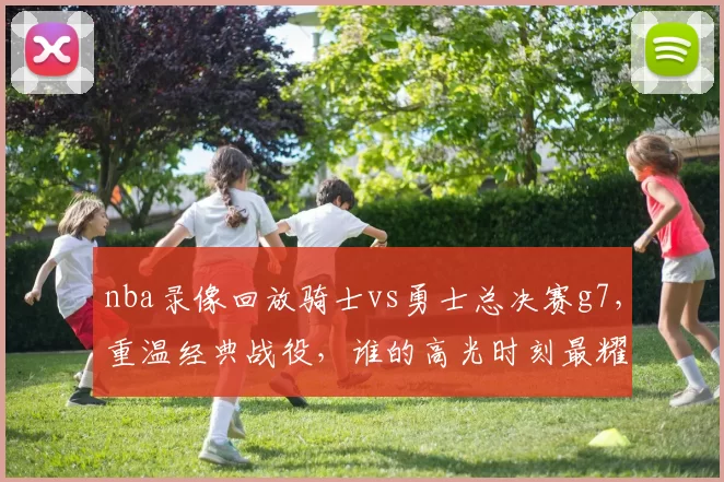 nba录像回放骑士vs勇士总决赛g7，重温经典战役，谁的高光时刻最耀眼？