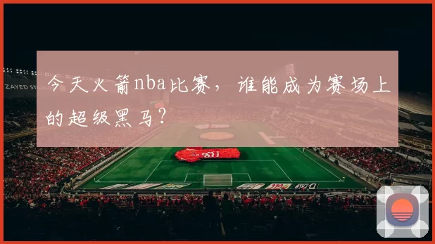 今天火箭nba比赛，谁能成为赛场上的超级黑马？