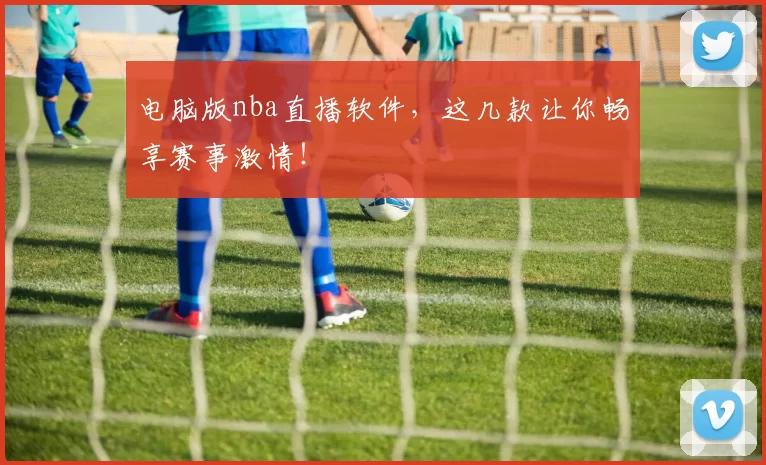 电脑版nba直播软件，这几款让你畅享赛事激情！