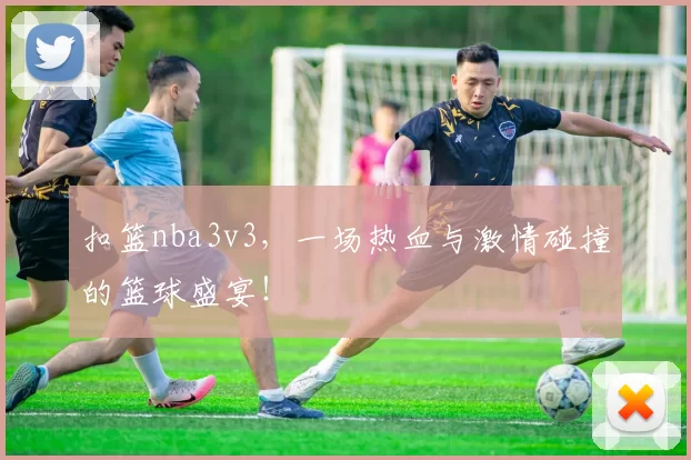 扣篮nba3v3，一场热血与激情碰撞的篮球盛宴！