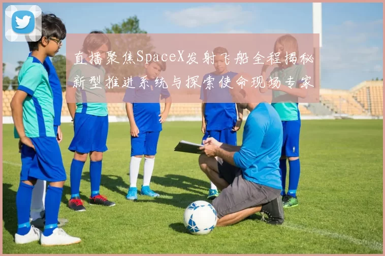 直播聚焦SpaceX发射飞船全程揭秘新型推进系统与探索使命现场专家互动解读