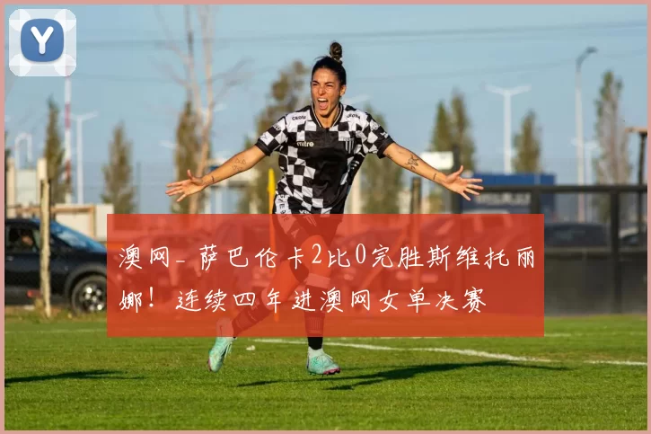 澳网_ 萨巴伦卡2比0完胜斯维托丽娜！连续四年进澳网女单决赛