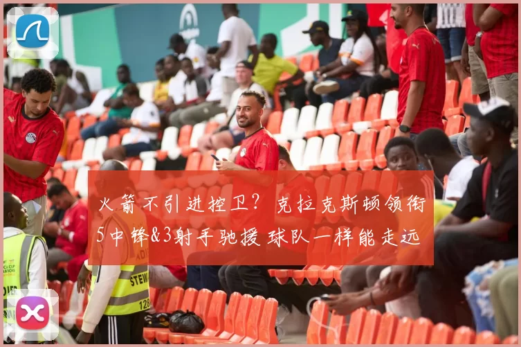 火箭不引进控卫？克拉克斯顿领衔5中锋&3射手驰援 球队一样能走远