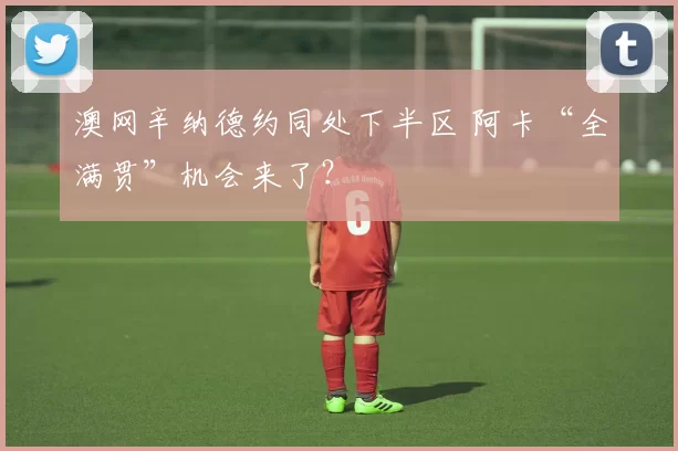 澳网辛纳德约同处下半区 阿卡“全满贯”机会来了？