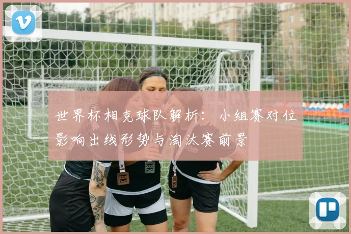 世界杯相克球队解析:小组赛对位影响出线形势与淘汰赛前景