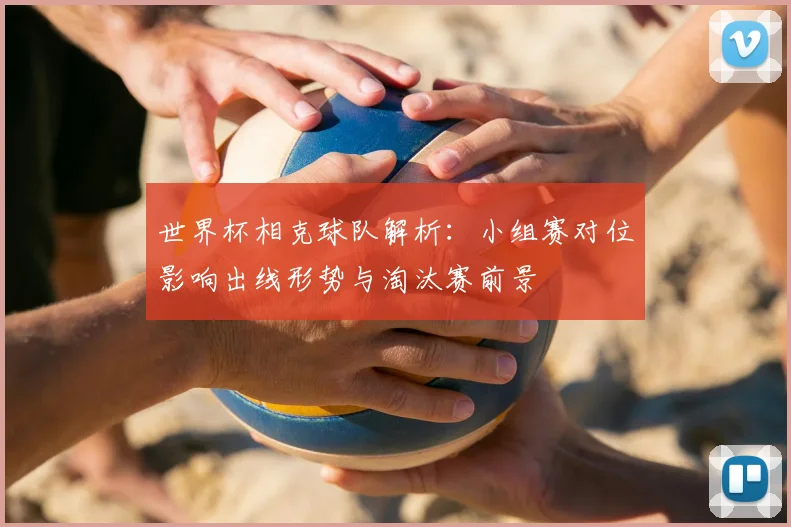 世界杯相克球队解析:小组赛对位影响出线形势与淘汰赛前景