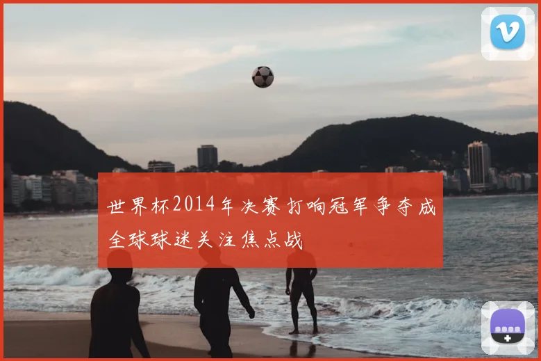 世界杯2014年决赛打响冠军争夺成全球球迷关注焦点战