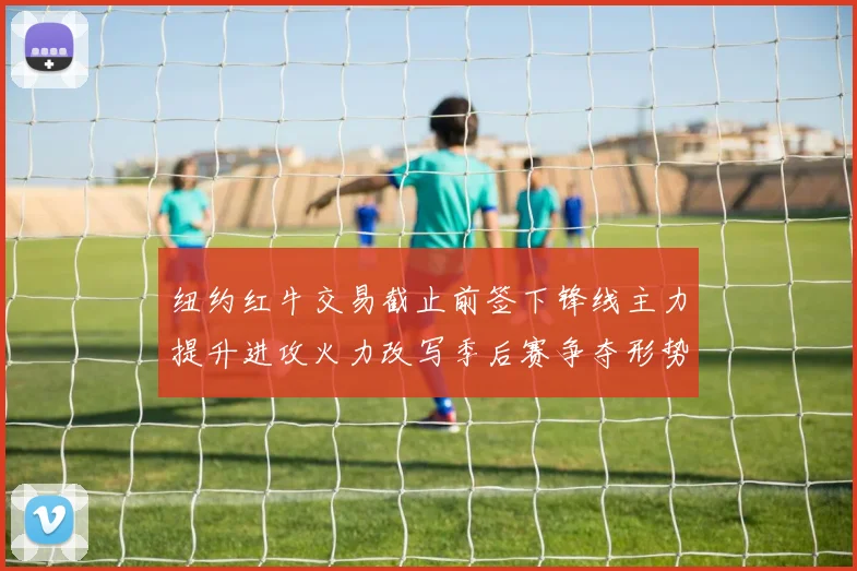 纽约红牛交易截止前签下锋线主力提升进攻火力改写季后赛争夺形势