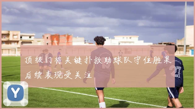 顶级门将关键扑救助球队守住胜果后续表现受关注