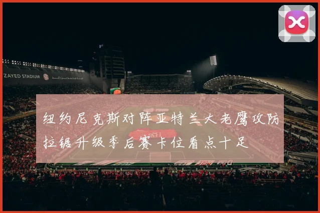 纽约尼克斯对阵亚特兰大老鹰攻防拉锯升级季后赛卡位看点十足