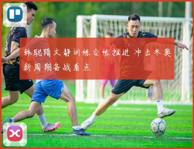 韩聪隋文静训练合练推进 冲击冬奥新周期备战看点